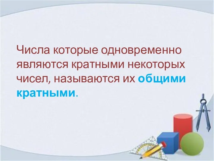 Числа которые одновременно являются кратными некоторых чисел, называются их общими кратными.