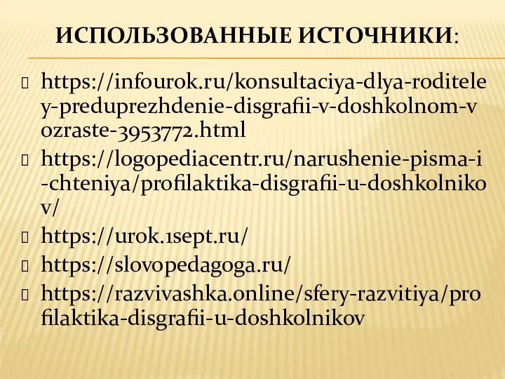 ИСПОЛЬЗОВАННЫЕ ИСТОЧНИКИ: https://infourok.ru/konsultaciya-dlya-roditeley-preduprezhdenie-disgrafii-v-doshkolnom-vozraste-3953772.html https://logopediacentr.ru/narushenie-pisma-i-chteniya/profilaktika-disgrafii-u-doshkolnikov/ https://urok.1sept.ru/ https://slovopedagoga.ru/ https://razvivashka.online/sfery-razvitiya/profilaktika-disgrafii-u-doshkolnikov