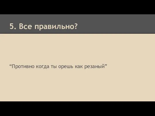 5. Все правильно? “Противно когда ты орешь как резаный”