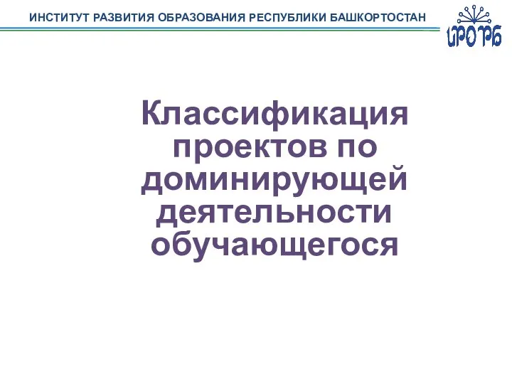 ИНСТИТУТ РАЗВИТИЯ ОБРАЗОВАНИЯ РЕСПУБЛИКИ БАШКОРТОСТАН Классификация проектов по доминирующей деятельности обучающегося