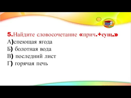 5.Найдите словосочетание «прич.+сущ.» А)спеющая ягода Б) болотная вода В) последний лист Г) горячая печь