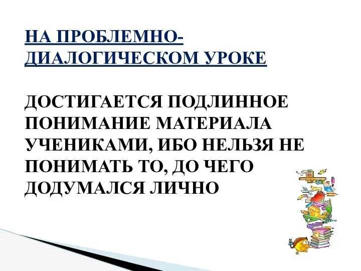 НА ПРОБЛЕМНО-ДИАЛОГИЧЕСКОМ УРОКЕ ДОСТИГАЕТСЯ ПОДЛИННОЕ ПОНИМАНИЕ МАТЕРИАЛА УЧЕНИКАМИ, ИБО НЕЛЬЗЯ НЕ