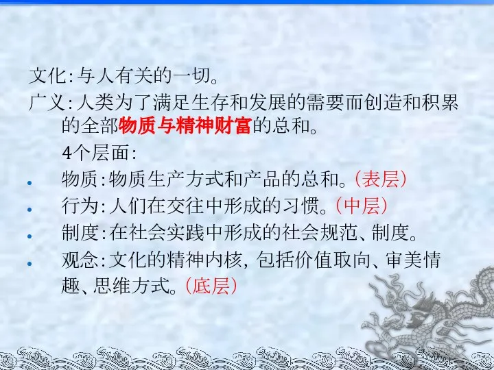 文化：与人有关的一切。 广义：人类为了满足生存和发展的需要而创造和积累的全部物质与精神财富的总和。 4个层面： 物质：物质生产方式和产品的总和。（表层） 行为：人们在交往中形成的习惯。（中层） 制度：在社会实践中形成的社会规范、制度。 观念：文化的精神内核，包括价值取向、审美情趣、思维方式。（底层）