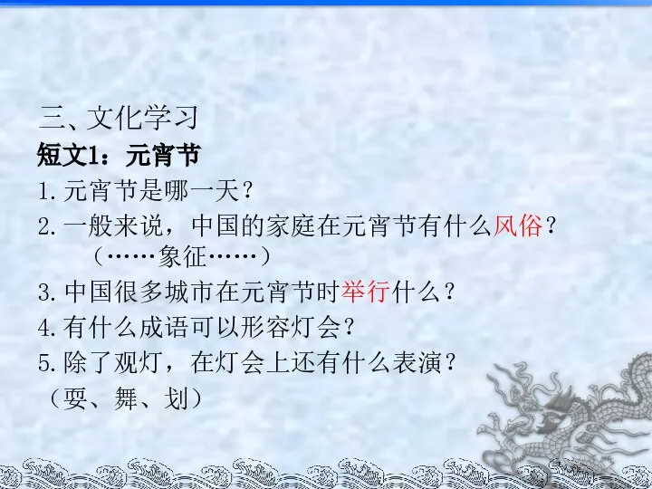 三、文化学习 短文1：元宵节 1.元宵节是哪一天？ 2.一般来说，中国的家庭在元宵节有什么风俗？（……象征……） 3.中国很多城市在元宵节时举行什么？ 4.有什么成语可以形容灯会？ 5.除了观灯，在灯会上还有什么表演？ （耍、舞、划）