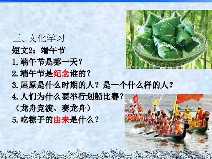 三、文化学习 短文2：端午节 1.端午节是哪一天？ 2.端午节是纪念谁的？ 3.屈原是什么时期的人？是一个什么样的人？ 4.人们为什么要举行划船比赛？ （龙舟竞渡、赛龙舟） 5.吃粽子的由来是什么？