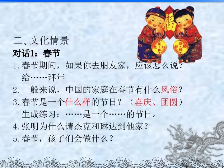 二、文化情景 对话1：春节 1.春节期间，如果你去朋友家，应该怎么说？ 给……拜年 2.一般来说，中国的家庭在春节有什么风俗？ 3.春节是一个什么样的节日？（喜庆、团圆） 生成练习：……是一个……的节日。 4.张明为什么请杰克和琳达到他家？ 5.春节，孩子们会做什么？