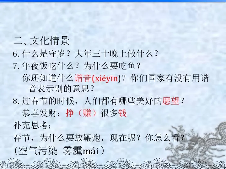 二、文化情景 6.什么是守岁？大年三十晚上做什么？ 7.年夜饭吃什么？为什么要吃鱼？ 你还知道什么谐音(xiéyīn)？你们国家有没有用谐音表示别的意思？ 8.过春节的时候，人们都有哪些美好的愿望？ 恭喜发财：挣（赚）很多钱 补充思考： 春节，为什么要放鞭炮，现在呢？你怎么看？ （空气污染 雾霾mái ）