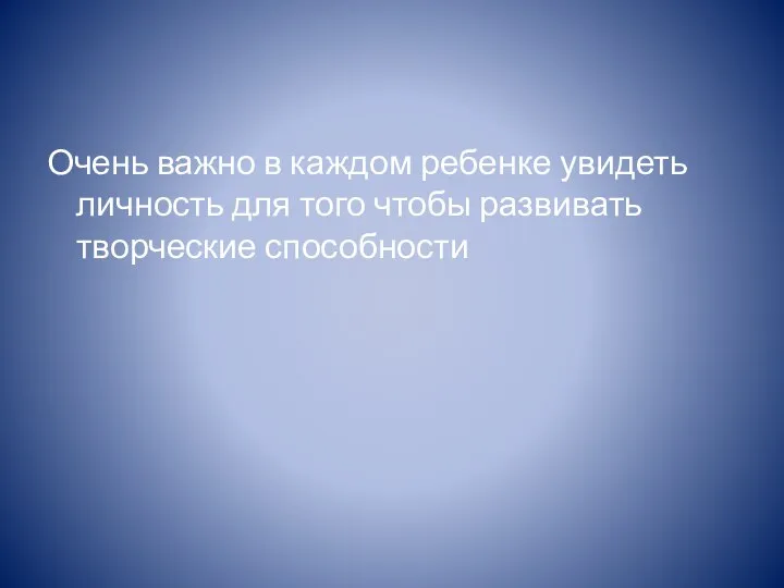 Очень важно в каждом ребенке увидеть личность для того чтобы развивать творческие способности