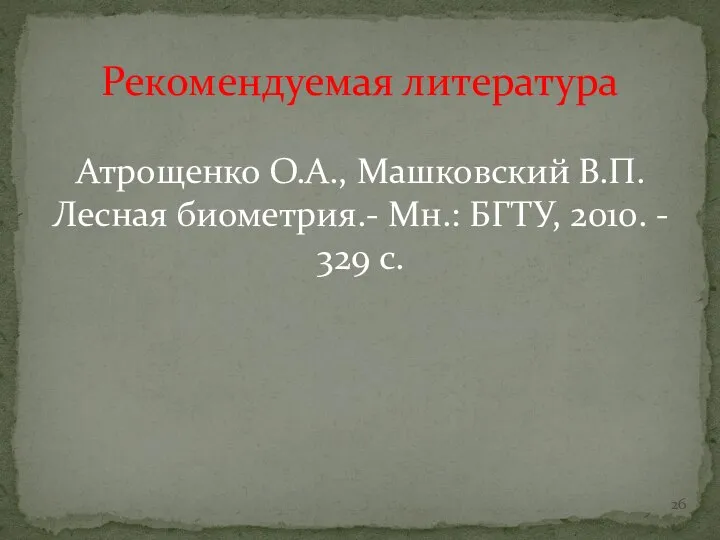 Рекомендуемая литература Атрощенко О.А., Машковский В.П. Лесная биометрия.- Мн.: БГТУ, 2010. - 329 с.