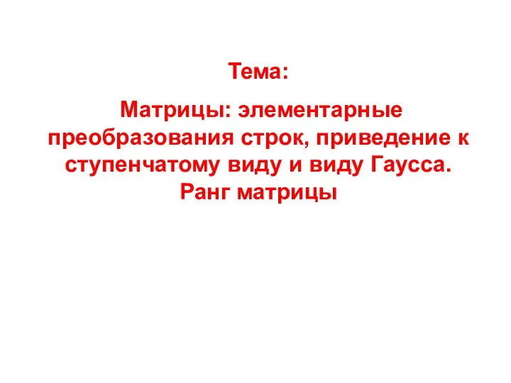 Тема: Матрицы: элементарные преобразования строк, приведение к ступенчатому виду и виду Гаусса. Ранг матрицы