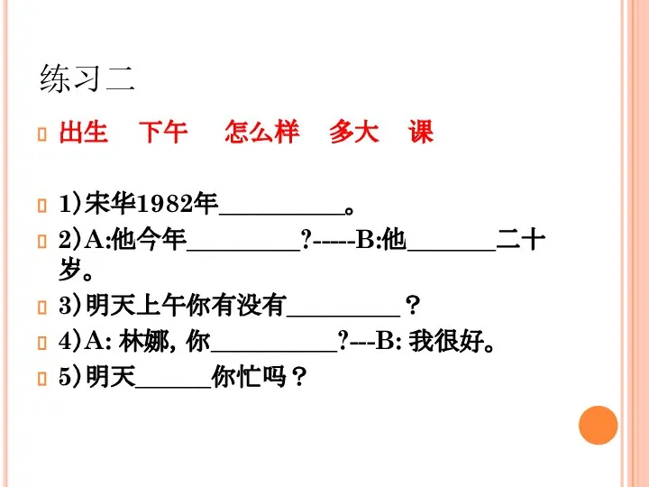 练习二 出生 下午 怎么样 多大 课 1）宋华1982年__________。 2）A:他今年_________?-----B:他_______二十岁。 3）明天上午你有没有_________？ 4）A: 林娜，你__________?---B: 我很好。 5）明天______你忙吗？