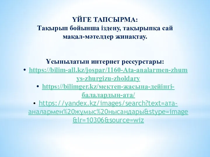 ҮЙГЕ ТАПСЫРМА: Тақырып бойынша іздену, тақырыпқа сай мақал-мәтелдер жинақтау. Ұсынылатын интернет рессурстары: https://bilim-all.kz/jospar/1160-Ata-analarmen-zhumys-zhurgizu-zholdary https://bilimger.kz/мектеп-жасына-дейінгі-балалардың-ата/ https://yandex.kz/images/search?text=ата-аналармен%20жұмыс%20нысандары&stype=image&lr=10306&source=wiz