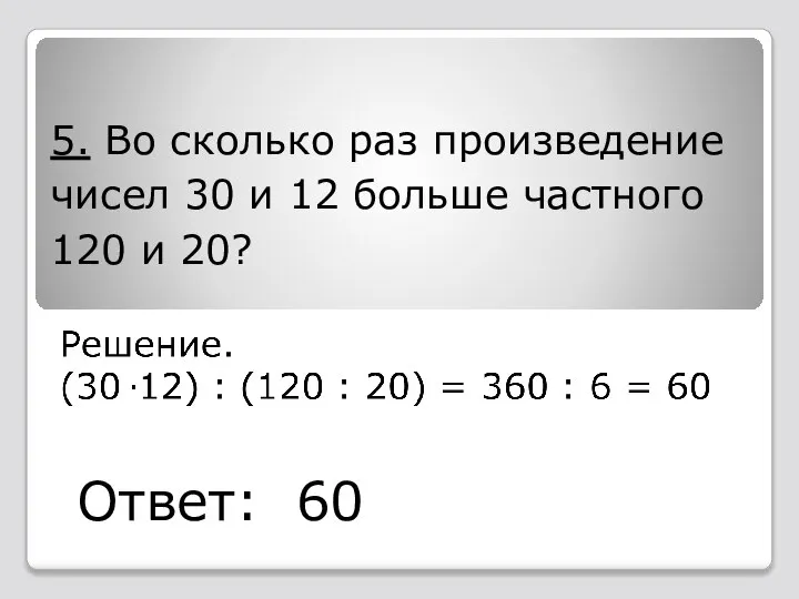 5. Во сколько раз произведение чисел 30 и 12 больше частного 120 и 20? Ответ: 60