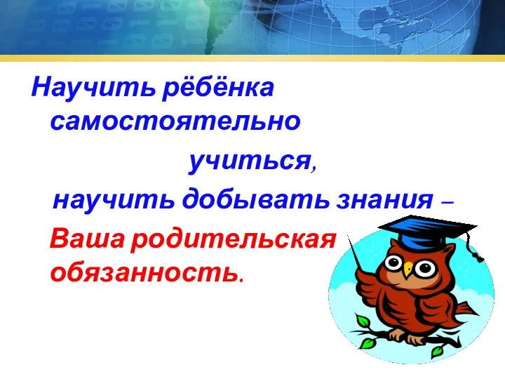 Научить рёбёнка самостоятельно учиться, научить добывать знания – Ваша родительская обязанность.