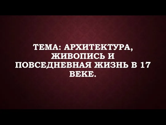 ТЕМА: АРХИТЕКТУРА, ЖИВОПИСЬ И ПОВСЕДНЕВНАЯ ЖИЗНЬ В 17 ВЕКЕ.