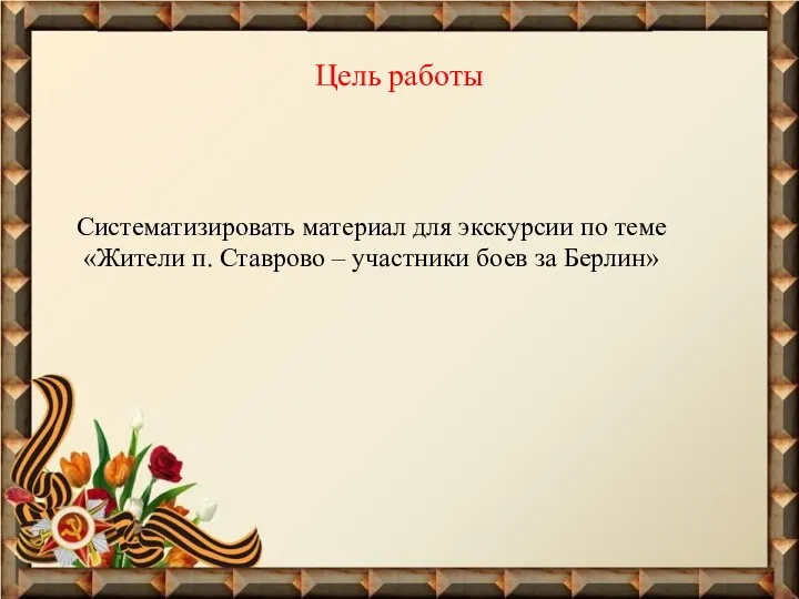 Цель работы Систематизировать материал для экскурсии по теме «Жители п. Ставрово – участники боев за Берлин»