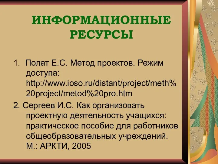 ИНФОРМАЦИОННЫЕ РЕСУРСЫ 1. Полат Е.С. Метод проектов. Режим доступа: http://www.ioso.ru/distant/project/meth%20project/metod%20pro.htm 2.