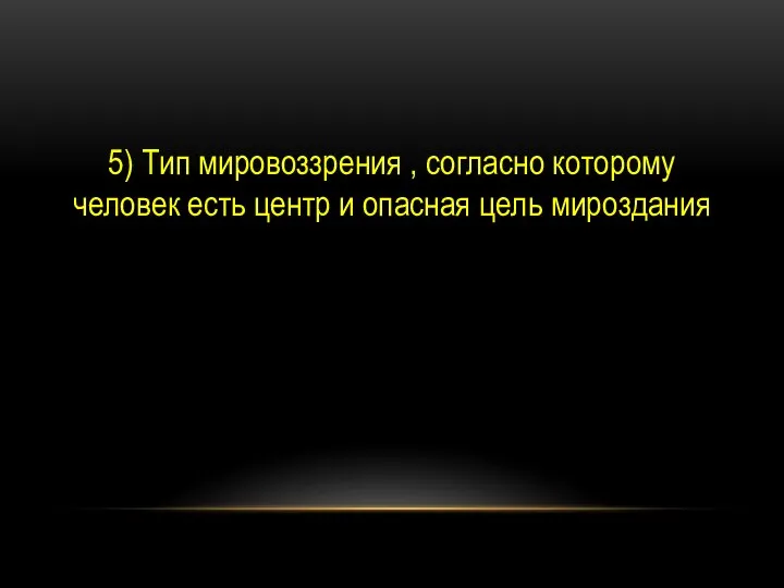 5) Тип мировоззрения , согласно которому человек есть центр и опасная цель мироздания