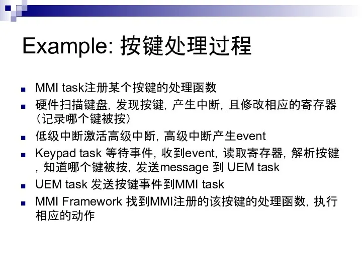 Example: 按键处理过程 MMI task注册某个按键的处理函数 硬件扫描键盘，发现按键，产生中断，且修改相应的寄存器（记录哪个键被按） 低级中断激活高级中断，高级中断产生event Keypad task 等待事件，收到event，读取寄存器，解析按键，知道哪个键被按，发送message 到 UEM