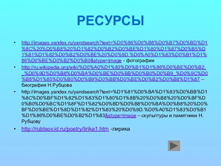 РЕСУРСЫ http://images.yandex.ru/yandsearch?text=%D0%96%D0%B8%D0%B7%D0%BD%D1%8C%20%D0%B8%20%D1%82%D0%B2%D0%BE%D1%80%D1%87%D0%B5%D1%81%D1%82%D0%B2%D0%BE%20%D0%9D.%D0%A0%D1%83%D0%B1%D1%86%D0%BE%D0%B2%D0%B0&stype=image - фотографии http://ru.wikipedia.org/wiki/%D0%A0%D1%83%D0%B1%D1%86%D0%BE%D0%B2,_%D0%9D%D0%B8%D0%BA%D0%BE%D0%BB%D0%B0%D0%B9_%D0%9C%D0%B8%D1%85%D0%B0%D0%B9%D0%BB%D0%BE%D0%B2%D0%B8%D1%87 – биография Н.Рубцова http://images.yandex.ru/yandsearch?text=%D1%81%D0%BA%D1%83%D0%BB%D1%8C%D0%BF%D1%82%D1%83%D1%80%D1%8B%20%D0%B8%20%D0%BF%D0%B0%D0%BC%D1%8F%D1%82%D0%BD%D0%B8%D0%BA%D0%B8%20%D0%BF%D0%BE%D1%8D%D1%82%D1%83%20%D0%9D.%D0%A0%D1%83%D0%B1%D1%86%D0%BE%D0%B2%D1%83&stype=image – скульптуры и памятники Н.Рубцову http://rubtsov.id.ru/poetry/lirika1.htm -лирика