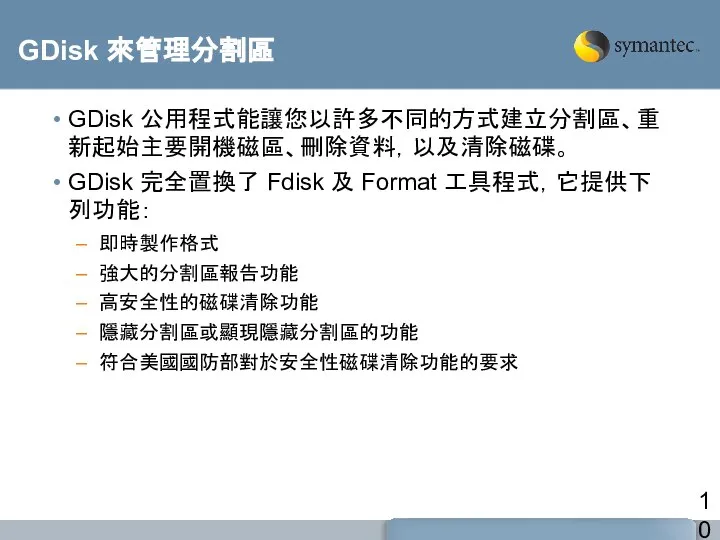 GDisk 來管理分割區 GDisk 公用程式能讓您以許多不同的方式建立分割區、重新起始主要開機磁區、刪除資料，以及清除磁碟。 GDisk 完全置換了 Fdisk 及 Format 工具程式，它提供下列功能： 即時製作格式 強大的分割區報告功能 高安全性的磁碟清除功能 隱藏分割區或顯現隱藏分割區的功能 符合美國國防部對於安全性磁碟清除功能的要求