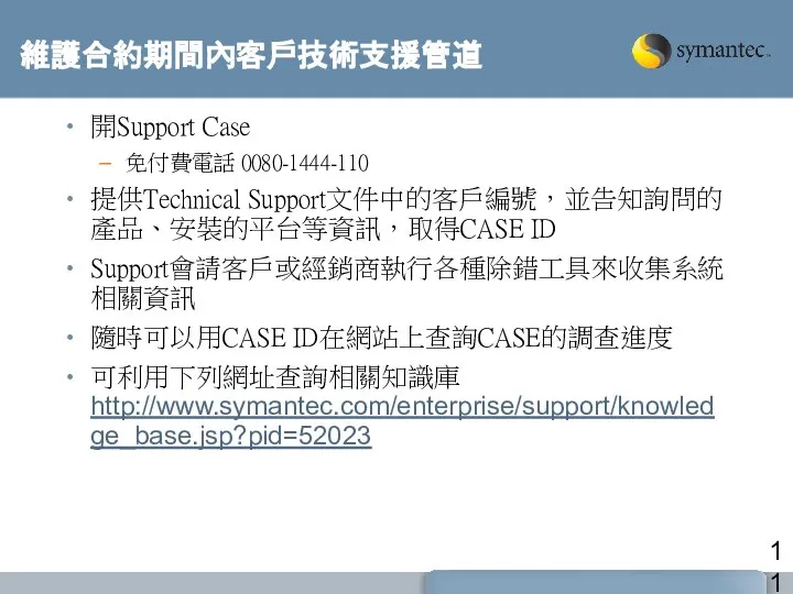 維護合約期間內客戶技術支援管道 開Support Case 免付費電話 0080-1444-110 提供Technical Support文件中的客戶編號，並告知詢問的產品、安裝的平台等資訊，取得CASE ID Support會請客戶或經銷商執行各種除錯工具來收集系統相關資訊 隨時可以用CASE ID在網站上查詢CASE的調查進度 可利用下列網址查詢相關知識庫http://www.symantec.com/enterprise/support/knowledge_base.jsp?pid=52023