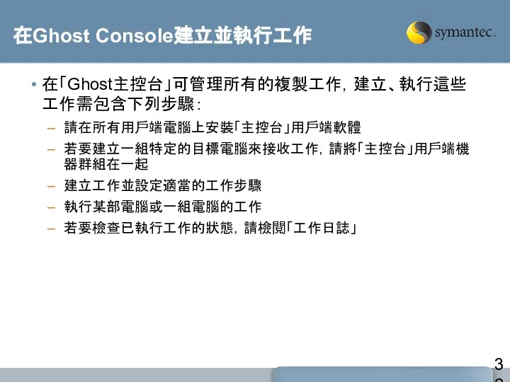 在Ghost Console建立並執行工作 在「Ghost主控台」可管理所有的複製工作，建立、執行這些工作需包含下列步驟： 請在所有用戶端電腦上安裝「主控台」用戶端軟體 若要建立一組特定的目標電腦來接收工作，請將「主控台」用戶端機器群組在一起 建立工作並設定適當的工作步驟 執行某部電腦或一組電腦的工作 若要檢查已執行工作的狀態，請檢閱「工作日誌」