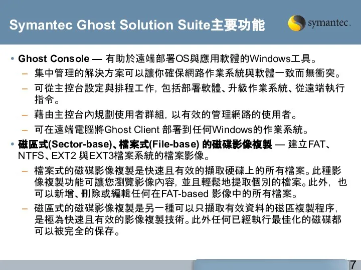 Symantec Ghost Solution Suite主要功能 Ghost Console — 有助於遠端部署OS與應用軟體的Windows工具。 集中管理的解決方案可以讓你確保網路作業系統與軟體一致而無衝突。 可從主控台設定與排程工作，包括部署軟體、升級作業系統、從遠端執行指令。 藉由主控台內規劃使用者群組，以有效的管理網路的使用者。