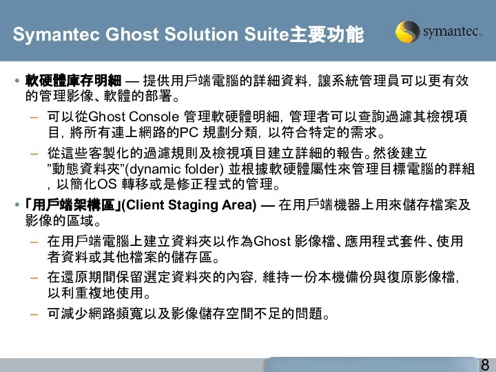 Symantec Ghost Solution Suite主要功能 軟硬體庫存明細 — 提供用戶端電腦的詳細資料，讓系統管理員可以更有效的管理影像、軟體的部署。 可以從Ghost Console 管理軟硬體明細，管理者可以查詢過濾其檢視項目，將所有連上網路的PC 規劃分類，以符合特定的需求。