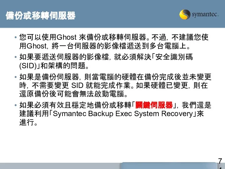 備份或移轉伺服器 您可以使用Ghost 來備份或移轉伺服器。不過，不建議您使用Ghost，將一台伺服器的影像檔遞送到多台電腦上。 如果要遞送伺服器的影像檔，就必須解決「安全識別碼 (SID)」和架構的問題。 如果是備份伺服器，則當電腦的硬體在備份完成後並未變更時，不需要變更 SID 就能完成作業。如果硬體已變更，則在還原備份後可能會無法啟動電腦。 如果必須有效且穩定地備份或移轉「關鍵伺服器」，我們還是建議利用「Symantec Backup Exec System Recovery」來進行。