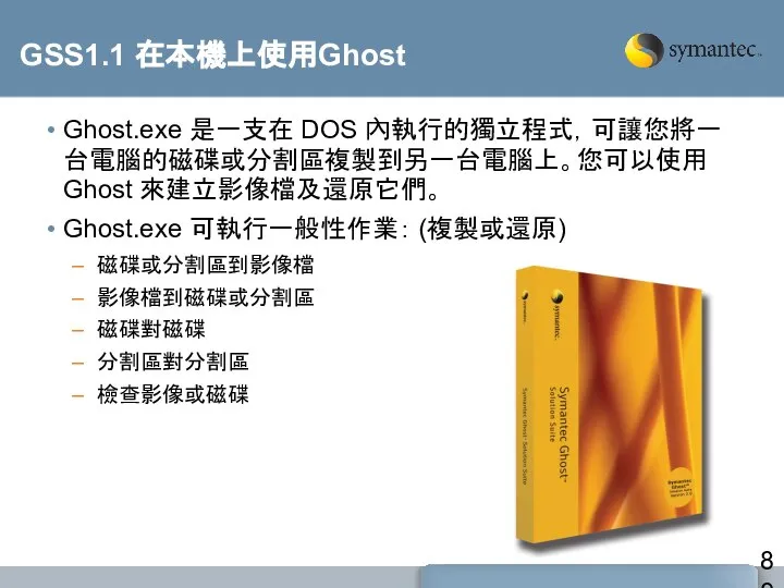 GSS1.1 在本機上使用Ghost Ghost.exe 是一支在 DOS 內執行的獨立程式，可讓您將一台電腦的磁碟或分割區複製到另一台電腦上。您可以使用 Ghost 來建立影像檔及還原它們。 Ghost.exe 可執行一般性作業： (複製或還原) 磁碟或分割區到影像檔 影像檔到磁碟或分割區 磁碟對磁碟 分割區對分割區 檢查影像或磁碟