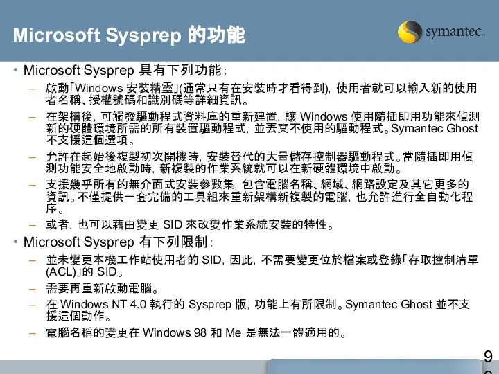 Microsoft Sysprep 的功能 Microsoft Sysprep 具有下列功能： 啟動「Windows 安裝精靈」(通常只有在安裝時才看得到)，使用者就可以輸入新的使用者名稱、授權號碼和識別碼等詳細資訊。 在架構後，可觸發驅動程式資料庫的重新建置，讓 Windows 使用隨插即用功能來偵測新的硬體環境所需的所有裝置驅動程式，並丟棄不使用的驅動程式。Symantec