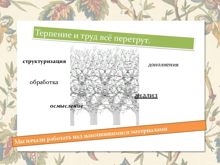 Терпение и труд всё перетрут. Мы начали работать над накопившимися материалами структуризация обработка анализ дополнения осмысление