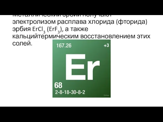 Металлический эрбий получают электролизом расплава хлорида (фторида) эрбия ErCl3 (ErF3), а также кальцийтермическим восстановлением этих солей.