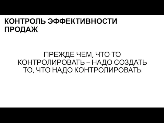 КОНТРОЛЬ ЭФФЕКТИВНОСТИ ПРОДАЖ ПРЕЖДЕ ЧЕМ, ЧТО ТО КОНТРОЛИРОВАТЬ – НАДО СОЗДАТЬ ТО, ЧТО НАДО КОНТРОЛИРОВАТЬ