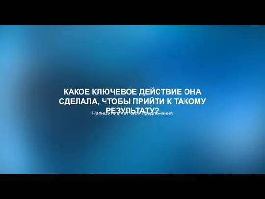 КАКОЕ КЛЮЧЕВОЕ ДЕЙСТВИЕ ОНА СДЕЛАЛА, ЧТОБЫ ПРИЙТИ К ТАКОМУ РЕЗУЛЬТАТУ? Напишите в чат свои предложения