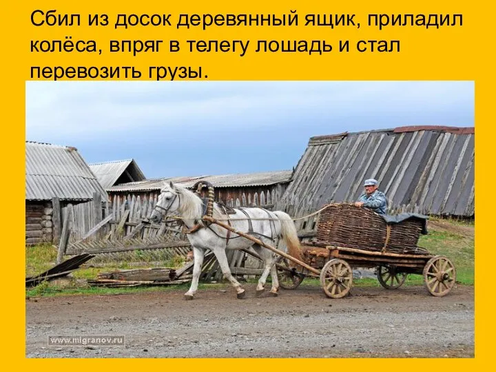 Сбил из досок деревянный ящик, приладил колёса, впряг в телегу лошадь и стал перевозить грузы.