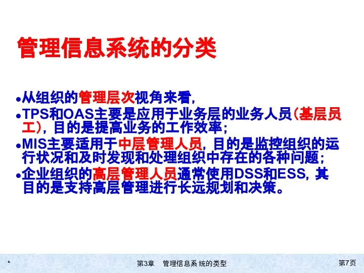 * 第页 管理信息系统的分类 从组织的管理层次视角来看， TPS和OAS主要是应用于业务层的业务人员（基层员工），目的是提高业务的工作效率； MIS主要适用于中层管理人员，目的是监控组织的运行状况和及时发现和处理组织中存在的各种问题； 企业组织的高层管理人员通常使用DSS和ESS，其目的是支持高层管理进行长远规划和决策。