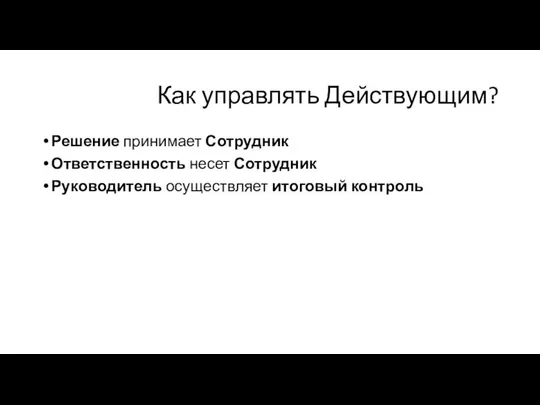 Как управлять Действующим? Решение принимает Сотрудник Ответственность несет Сотрудник Руководитель осуществляет итоговый контроль