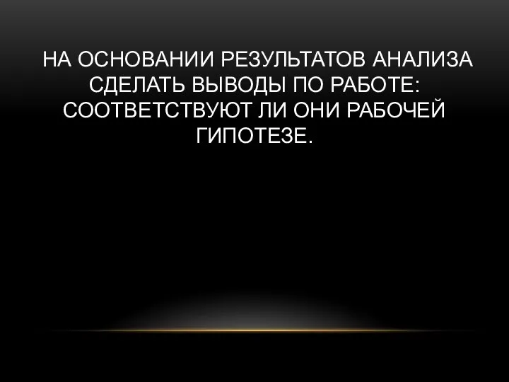 НА ОСНОВАНИИ РЕЗУЛЬТАТОВ АНАЛИЗА СДЕЛАТЬ ВЫВОДЫ ПО РАБОТЕ: СООТВЕТСТВУЮТ ЛИ ОНИ РАБОЧЕЙ ГИПОТЕЗЕ.