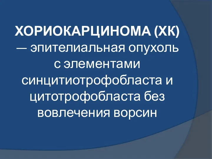 ХОРИОКАРЦИНОМА (ХК) — эпителиальная опухоль с элементами синцитиотрофобласта и цитотрофобласта без вовлечения ворсин