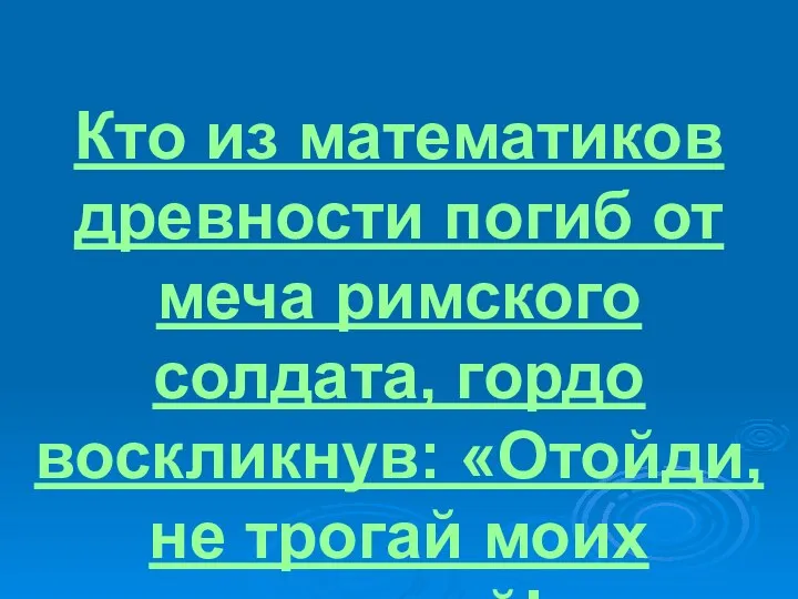 Кто из математиков древности погиб от меча римского солдата, гордо воскликнув: «Отойди, не трогай моих чертежей!»