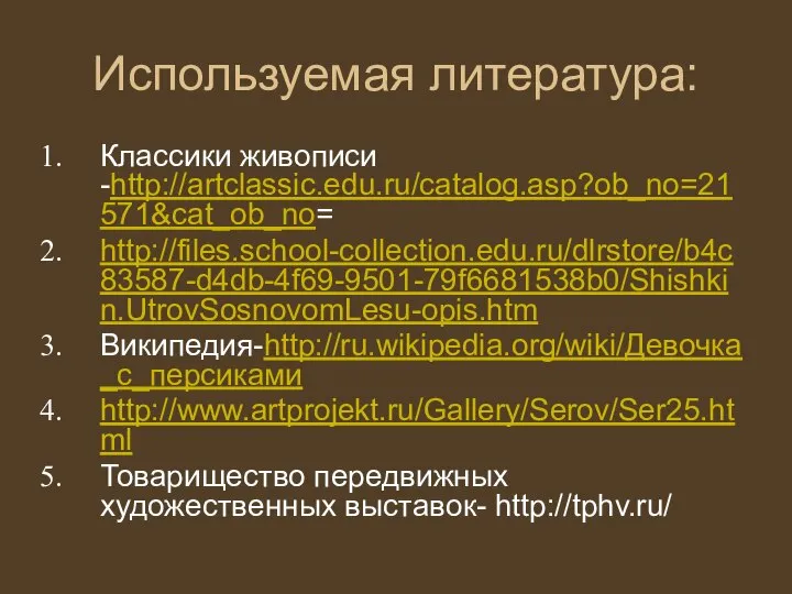 Используемая литература: Классики живописи -http://artclassic.edu.ru/catalog.asp?ob_no=21571&cat_ob_no= http://files.school-collection.edu.ru/dlrstore/b4c83587-d4db-4f69-9501-79f6681538b0/Shishkin.UtrovSosnovomLesu-opis.htm Википедия-http://ru.wikipedia.org/wiki/Девочка_с_персиками http://www.artprojekt.ru/Gallery/Serov/Ser25.html Товарищество передвижных художественных выставок- http://tphv.ru/