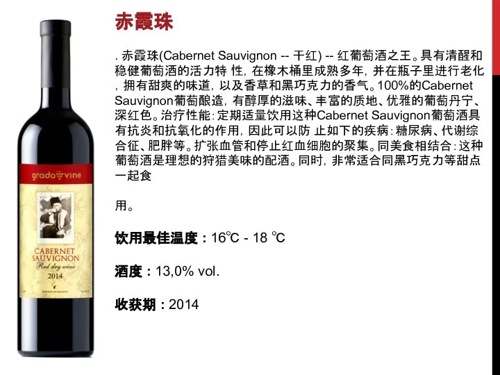 赤霞珠 . 赤霞珠(Cabernet Sauvignon -- 干红) -- 红葡萄酒之王。具有清醒和稳健葡萄酒的活力特 性，在橡木桶里成熟多年，并在瓶子里进行老化，拥有甜爽的味道，以及香草和黑巧克力的香气。100%的Cabernet Sauvignon葡萄酿造，有醇厚的滋味、丰富的质地、优雅的葡萄丹宁、深红色。治疗性能：定期适量饮用这种Cabernet Sauvignon葡萄酒具有抗炎和抗氧化的作用，因此可以防