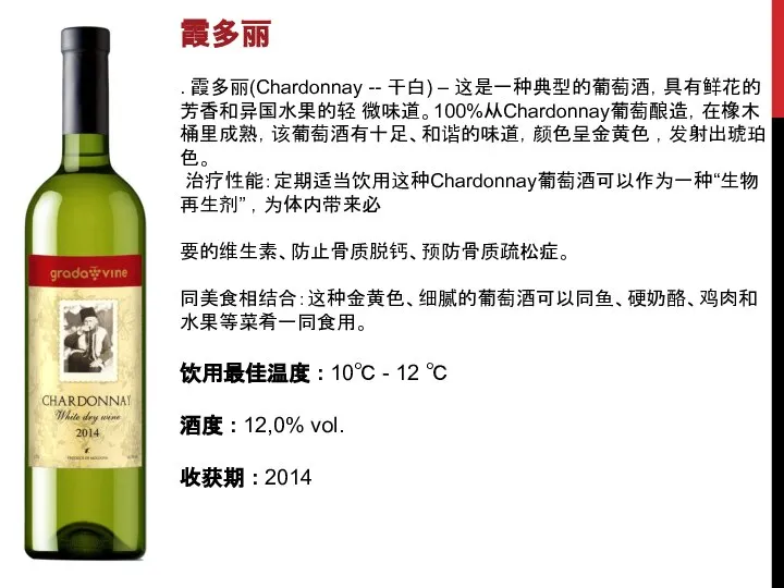 霞多丽 . 霞多丽(Chardonnay -- 干白) – 这是一种典型的葡萄酒，具有鲜花的芳香和异国水果的轻 微味道。100%从Chardonnay葡萄酿造，在橡木桶里成熟，该葡萄酒有十足、和谐的味道，颜色呈金黄色 ，发射出琥珀色。 治疗性能：定期适当饮用这种Chardonnay葡萄酒可以作为一种“生物再生剂” ，为体内带来必