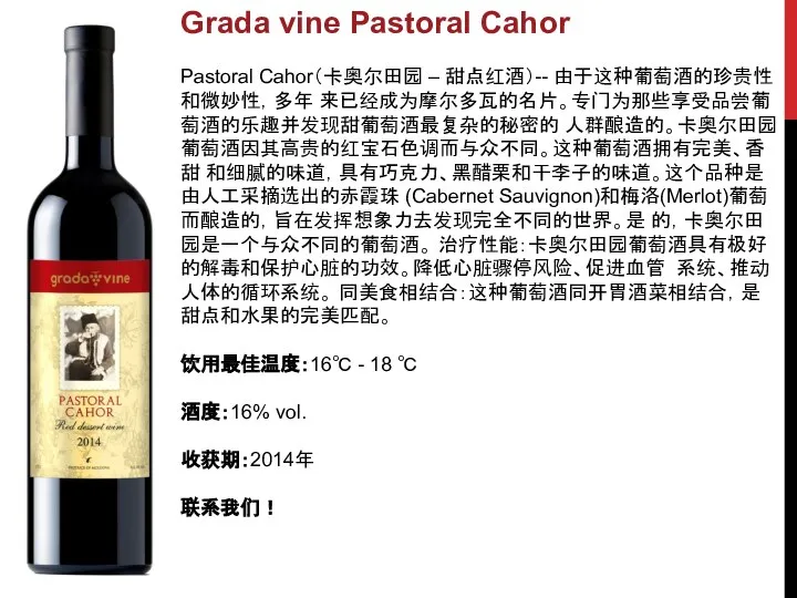 Grada vine Pastoral Cahor Pastoral Cahor（卡奥尔田园 – 甜点红酒）-- 由于这种葡萄酒的珍贵性和微妙性，多年 来已经成为摩尔多瓦的名片。专门为那些享受品尝葡萄酒的乐趣并发现甜葡萄酒最复杂的秘密的 人群酿造的。卡奥尔田园葡萄酒因其高贵的红宝石色调而与众不同。这种葡萄酒拥有完美、香甜