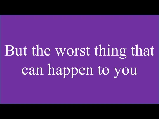 But the worst thing that can happen to you