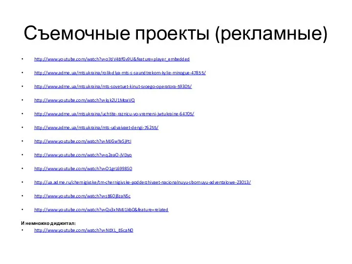 Съемочные проекты (рекламные) http://www.youtube.com/watch?v=o7dV4BfGv9U&feature=player_embedded http://www.adme.ua/mtsukraina/rolik-dlya-mts-s-saundtrekom-kylie-minogue-47855/ http://www.adme.ua/mtsukraina/mts-sovetuet-kinut-svoego-operatora-59305/ http://www.youtube.com/watch?v=lqk2U1MoaVQ http://www.adme.ua/mtsukraina/uchtite-raznicu-vo-vremeni-jwtukraine-64705/ http://www.adme.ua/mtsukraina/mts-udvaivaet-dengi-76255/ http://www.youtube.com/watch?v=MJGwTeSjPtI http://www.youtube.com/watch?v=q2eaO-jVDyo
