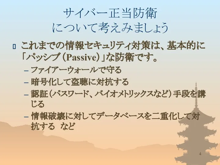 サイバー正当防衛 について考えみましょう これまでの情報セキュリティ対策は、基本的に「パッシブ（Passive）」な防衛です。 ファイアーウォールで守る 暗号化して盗聴に対抗する 認証（パスワード、バイオメトリックスなど）手段を講じる 情報破壊に対してデータベースを二重化して対抗する など