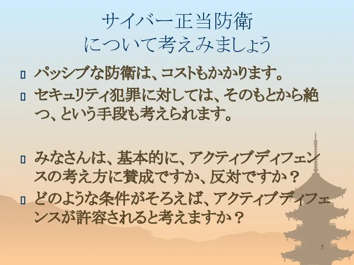 サイバー正当防衛 について考えみましょう パッシブな防衛は、コストもかかります。 セキュリティ犯罪に対しては、そのもとから絶つ、という手段も考えられます。 みなさんは、基本的に、アクティブディフェンスの考え方に賛成ですか、反対ですか？ どのような条件がそろえば、アクティブディフェンスが許容されると考えますか？